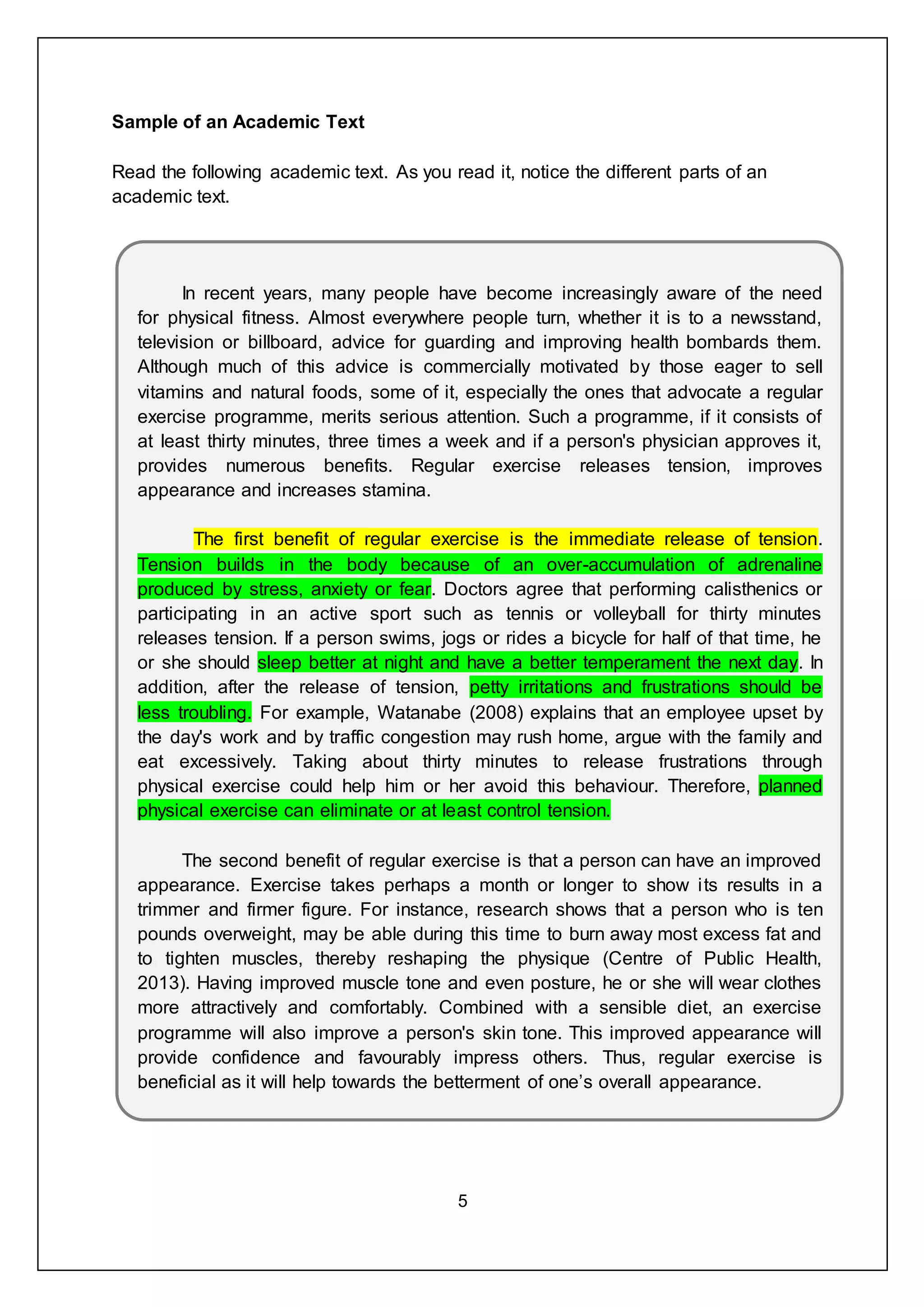 5
Sample of an Academic Text
Read the following academic text. As you read it, notice the different parts of an
academic text.
In recent years, many people have become increasingly aware of the need
for physical fitness. Almost everywhere people turn, whether it is to a newsstand,
television or billboard, advice for guarding and improving health bombards them.
Although much of this advice is commercially motivated by those eager to sell
vitamins and natural foods, some of it, especially the ones that advocate a regular
exercise programme, merits serious attention. Such a programme, if it consists of
at least thirty minutes, three times a week and if a person's physician approves it,
provides numerous benefits. Regular exercise releases tension, improves
appearance and increases stamina.
The first benefit of regular exercise is the immediate release of tension.
Tension builds in the body because of an over-accumulation of adrenaline
produced by stress, anxiety or fear. Doctors agree that performing calisthenics or
participating in an active sport such as tennis or volleyball for thirty minutes
releases tension. If a person swims, jogs or rides a bicycle for half of that time, he
or she should sleep better at night and have a better temperament the next day. In
addition, after the release of tension, petty irritations and frustrations should be
less troubling. For example, Watanabe (2008) explains that an employee upset by
the day's work and by traffic congestion may rush home, argue with the family and
eat excessively. Taking about thirty minutes to release frustrations through
physical exercise could help him or her avoid this behaviour. Therefore, planned
physical exercise can eliminate or at least control tension.
The second benefit of regular exercise is that a person can have an improved
appearance. Exercise takes perhaps a month or longer to show its results in a
trimmer and firmer figure. For instance, research shows that a person who is ten
pounds overweight, may be able during this time to burn away most excess fat and
to tighten muscles, thereby reshaping the physique (Centre of Public Health,
2013). Having improved muscle tone and even posture, he or she will wear clothes
more attractively and comfortably. Combined with a sensible diet, an exercise
programme will also improve a person's skin tone. This improved appearance will
provide confidence and favourably impress others. Thus, regular exercise is
beneficial as it will help towards the betterment of one’s overall appearance.
 