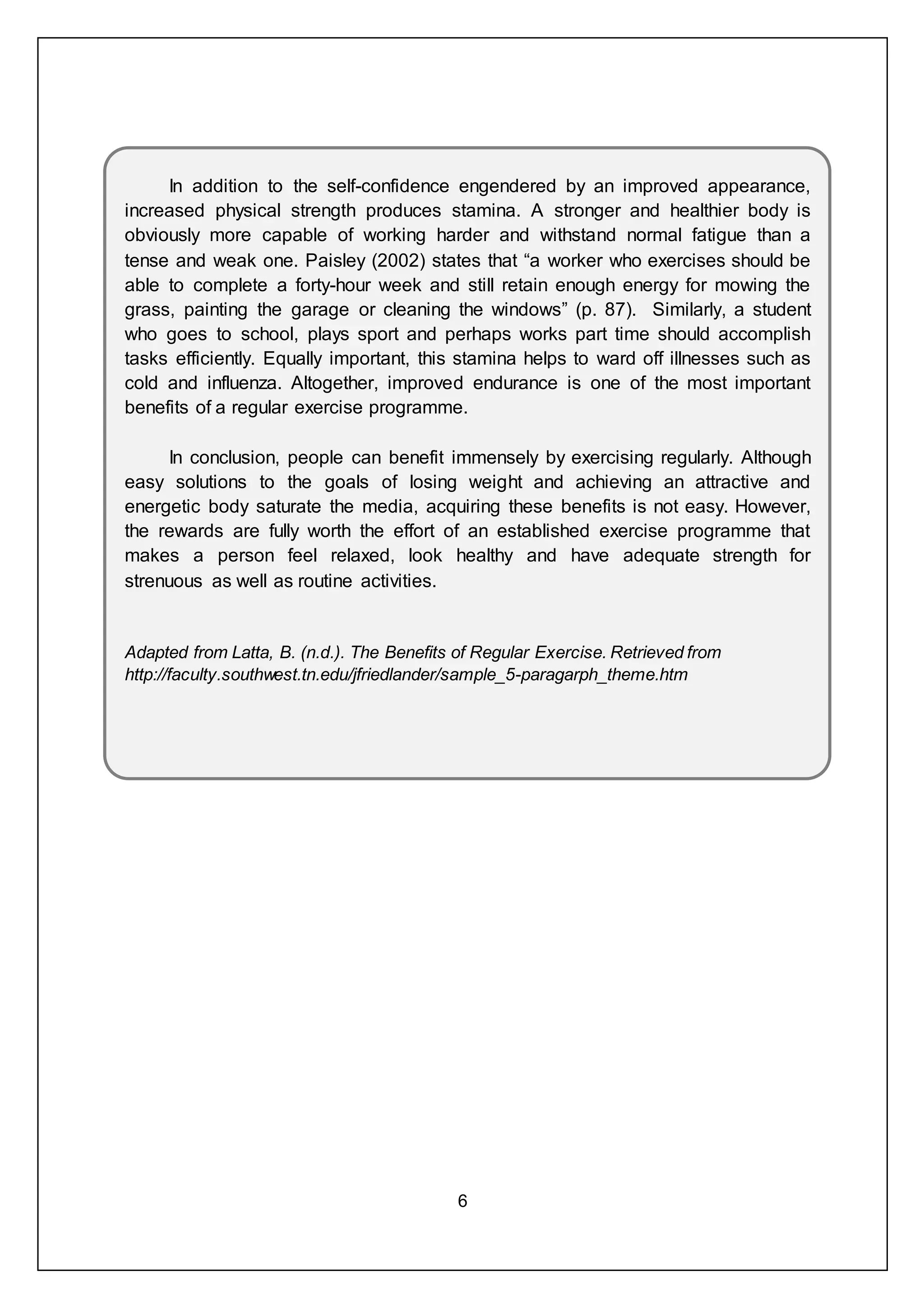 6
In addition to the self-confidence engendered by an improved appearance,
increased physical strength produces stamina. A stronger and healthier body is
obviously more capable of working harder and withstand normal fatigue than a
tense and weak one. Paisley (2002) states that “a worker who exercises should be
able to complete a forty-hour week and still retain enough energy for mowing the
grass, painting the garage or cleaning the windows” (p. 87). Similarly, a student
who goes to school, plays sport and perhaps works part time should accomplish
tasks efficiently. Equally important, this stamina helps to ward off illnesses such as
cold and influenza. Altogether, improved endurance is one of the most important
benefits of a regular exercise programme.
In conclusion, people can benefit immensely by exercising regularly. Although
easy solutions to the goals of losing weight and achieving an attractive and
energetic body saturate the media, acquiring these benefits is not easy. However,
the rewards are fully worth the effort of an established exercise programme that
makes a person feel relaxed, look healthy and have adequate strength for
strenuous as well as routine activities.
Adapted from Latta, B. (n.d.). The Benefits of Regular Exercise. Retrieved from
http://faculty.southwest.tn.edu/jfriedlander/sample_5-paragarph_theme.htm
 