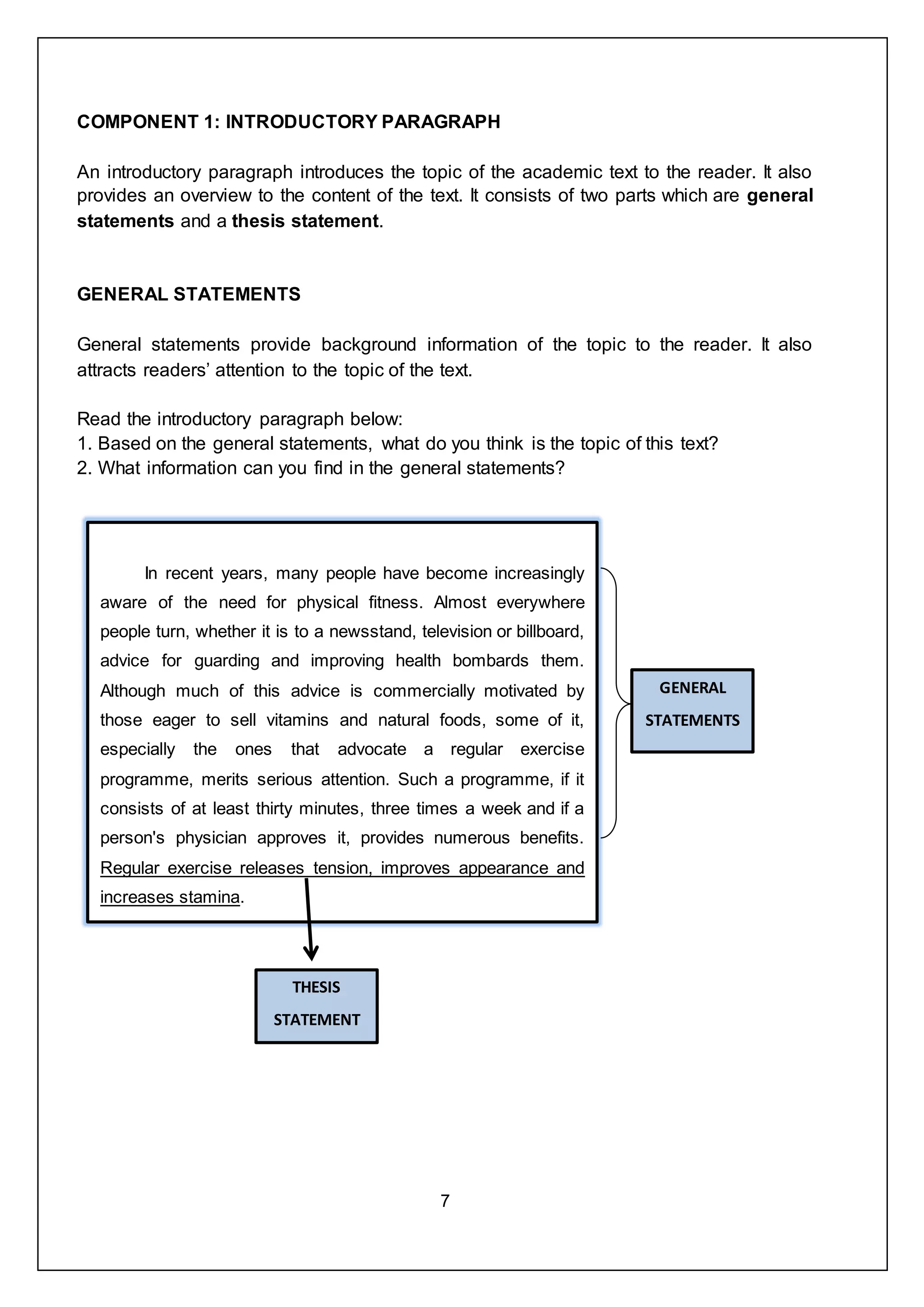 7
COMPONENT 1: INTRODUCTORY PARAGRAPH
An introductory paragraph introduces the topic of the academic text to the reader. It also
provides an overview to the content of the text. It consists of two parts which are general
statements and a thesis statement.
GENERAL STATEMENTS
General statements provide background information of the topic to the reader. It also
attracts readers’ attention to the topic of the text.
Read the introductory paragraph below:
1. Based on the general statements, what do you think is the topic of this text?
2. What information can you find in the general statements?
In recent years, many people have become increasingly
aware of the need for physical fitness. Almost everywhere
people turn, whether it is to a newsstand, television or billboard,
advice for guarding and improving health bombards them.
Although much of this advice is commercially motivated by
those eager to sell vitamins and natural foods, some of it,
especially the ones that advocate a regular exercise
programme, merits serious attention. Such a programme, if it
consists of at least thirty minutes, three times a week and if a
person's physician approves it, provides numerous benefits.
Regular exercise releases tension, improves appearance and
increases stamina.
GENERAL
STATEMENTS
THESIS
STATEMENT
 