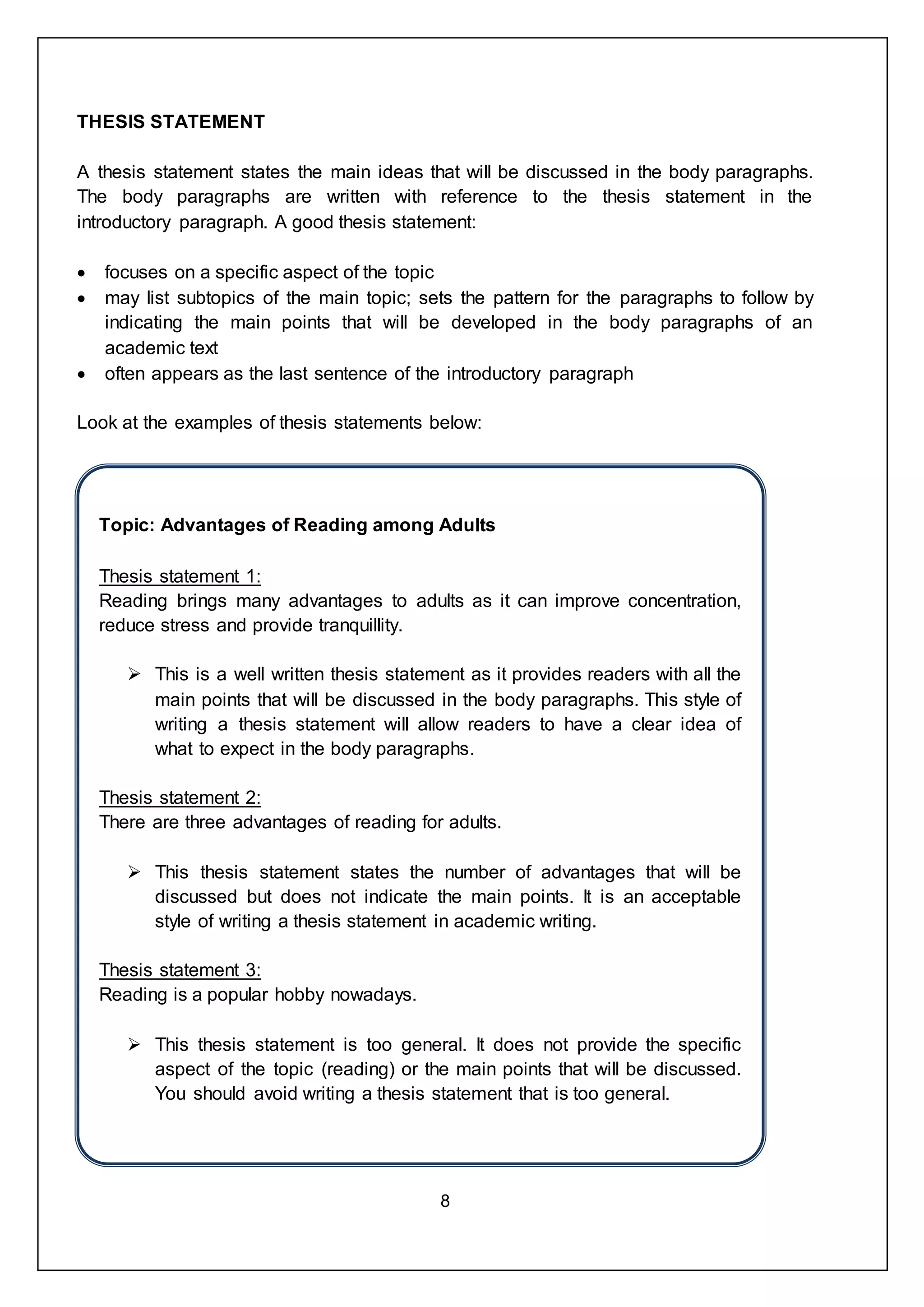 8
THESIS STATEMENT
A thesis statement states the main ideas that will be discussed in the body paragraphs.
The body paragraphs are written with reference to the thesis statement in the
introductory paragraph. A good thesis statement:
 focuses on a specific aspect of the topic
 may list subtopics of the main topic; sets the pattern for the paragraphs to follow by
indicating the main points that will be developed in the body paragraphs of an
academic text
 often appears as the last sentence of the introductory paragraph
Look at the examples of thesis statements below:
Topic: Advantages of Reading among Adults
Thesis statement 1:
Reading brings many advantages to adults as it can improve concentration,
reduce stress and provide tranquillity.
 This is a well written thesis statement as it provides readers with all the
main points that will be discussed in the body paragraphs. This style of
writing a thesis statement will allow readers to have a clear idea of
what to expect in the body paragraphs.
Thesis statement 2:
There are three advantages of reading for adults.
 This thesis statement states the number of advantages that will be
discussed but does not indicate the main points. It is an acceptable
style of writing a thesis statement in academic writing.
Thesis statement 3:
Reading is a popular hobby nowadays.
 This thesis statement is too general. It does not provide the specific
aspect of the topic (reading) or the main points that will be discussed.
You should avoid writing a thesis statement that is too general.
 