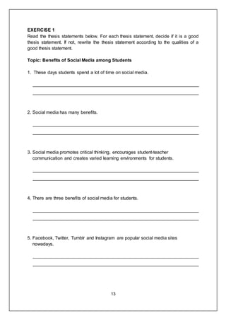 13
EXERCISE 1
Read the thesis statements below. For each thesis statement, decide if it is a good
thesis statement. If not, rewrite the thesis statement according to the qualities of a
good thesis statement.
Topic: Benefits of Social Media among Students
1. These days students spend a lot of time on social media.
_________________________________________________________________
_________________________________________________________________
2. Social media has many benefits.
_________________________________________________________________
_________________________________________________________________
3. Social media promotes critical thinking, encourages student-teacher
communication and creates varied learning environments for students.
_________________________________________________________________
_________________________________________________________________
4. There are three benefits of social media for students.
_________________________________________________________________
_________________________________________________________________
5. Facebook, Twitter, Tumblr and Instagram are popular social media sites
nowadays.
_________________________________________________________________
_________________________________________________________________
 