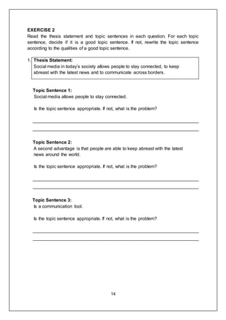 14
EXERCISE 2
Read the thesis statement and topic sentences in each question. For each topic
sentence, decide if it is a good topic sentence. If not, rewrite the topic sentence
according to the qualities of a good topic sentence.
1. Thesis Statement:
Social media in today’s society allows people to stay connected, to keep
abreast with the latest news and to communicate across borders.
Topic Sentence 1:
Social media allows people to stay connected.
Is the topic sentence appropriate. If not, what is the problem?
_________________________________________________________________
_________________________________________________________________
Topic Sentence 2:
A second advantage is that people are able to keep abreast with the latest
news around the world.
Is the topic sentence appropriate. If not, what is the problem?
_________________________________________________________________
_________________________________________________________________
Topic Sentence 3:
Is a communication tool.
Is the topic sentence appropriate. If not, what is the problem?
_________________________________________________________________
_________________________________________________________________
 