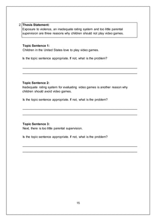 15
2. Thesis Statement:
Exposure to violence, an inadequate rating system and too little parental
supervision are three reasons why children should not play video games.
Topic Sentence 1:
Children in the United States love to play video games.
Is the topic sentence appropriate. If not, what is the problem?
_________________________________________________________________
_________________________________________________________________
Topic Sentence 2:
Inadequate rating system for evaluating video games is another reason why
children should avoid video games.
Is the topic sentence appropriate. If not, what is the problem?
_________________________________________________________________
_________________________________________________________________
Topic Sentence 3:
Next, there is too little parental supervision.
Is the topic sentence appropriate. If not, what is the problem?
_________________________________________________________________
_________________________________________________________________
 
