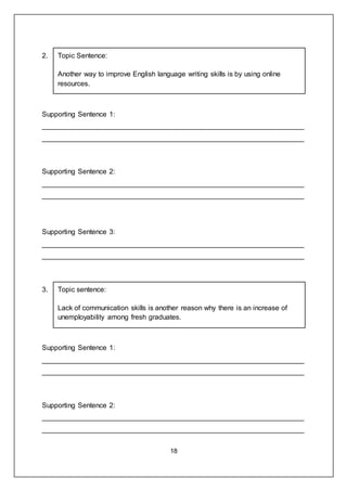 18
2. Topic Sentence:
Another way to improve English language writing skills is by using online
resources.
Supporting Sentence 1:
___________________________________________________________________
___________________________________________________________________
Supporting Sentence 2:
___________________________________________________________________
___________________________________________________________________
Supporting Sentence 3:
___________________________________________________________________
___________________________________________________________________
3. Topic sentence:
Lack of communication skills is another reason why there is an increase of
unemployability among fresh graduates.
Supporting Sentence 1:
___________________________________________________________________
___________________________________________________________________
Supporting Sentence 2:
___________________________________________________________________
___________________________________________________________________
 
