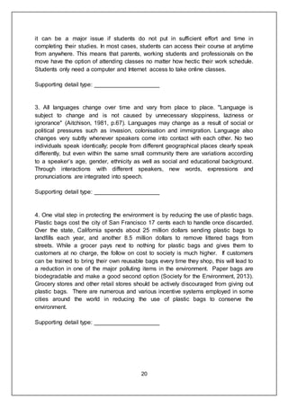 20
it can be a major issue if students do not put in sufficient effort and time in
completing their studies. In most cases, students can access their course at anytime
from anywhere. This means that parents, working students and professionals on the
move have the option of attending classes no matter how hectic their work schedule.
Students only need a computer and Internet access to take online classes.
Supporting detail type: ____________________
3. All languages change over time and vary from place to place. "Language is
subject to change and is not caused by unnecessary sloppiness, laziness or
ignorance" (Aitchison, 1981, p.67). Languages may change as a result of social or
political pressures such as invasion, colonisation and immigration. Language also
changes very subtly whenever speakers come into contact with each other. No two
individuals speak identically; people from different geographical places clearly speak
differently, but even within the same small community there are variations according
to a speaker’s age, gender, ethnicity as well as social and educational background.
Through interactions with different speakers, new words, expressions and
pronunciations are integrated into speech.
Supporting detail type: ____________________
4. One vital step in protecting the environment is by reducing the use of plastic bags.
Plastic bags cost the city of San Francisco 17 cents each to handle once discarded.
Over the state, California spends about 25 million dollars sending plastic bags to
landfills each year, and another 8.5 million dollars to remove littered bags from
streets. While a grocer pays next to nothing for plastic bags and gives them to
customers at no charge, the follow on cost to society is much higher. If customers
can be trained to bring their own reusable bags every time they shop, this will lead to
a reduction in one of the major polluting items in the environment. Paper bags are
biodegradable and make a good second option (Society for the Environment, 2013).
Grocery stores and other retail stores should be actively discouraged from giving out
plastic bags. There are numerous and various incentive systems employed in some
cities around the world in reducing the use of plastic bags to conserve the
environment.
Supporting detail type: ____________________
 