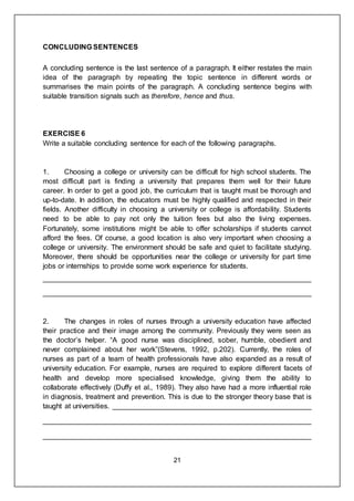 21
CONCLUDING SENTENCES
A concluding sentence is the last sentence of a paragraph. It either restates the main
idea of the paragraph by repeating the topic sentence in different words or
summarises the main points of the paragraph. A concluding sentence begins with
suitable transition signals such as therefore, hence and thus.
EXERCISE 6
Write a suitable concluding sentence for each of the following paragraphs.
1. Choosing a college or university can be difficult for high school students. The
most difficult part is finding a university that prepares them well for their future
career. In order to get a good job, the curriculum that is taught must be thorough and
up-to-date. In addition, the educators must be highly qualified and respected in their
fields. Another difficulty in choosing a university or college is affordability. Students
need to be able to pay not only the tuition fees but also the living expenses.
Fortunately, some institutions might be able to offer scholarships if students cannot
afford the fees. Of course, a good location is also very important when choosing a
college or university. The environment should be safe and quiet to facilitate studying.
Moreover, there should be opportunities near the college or university for part time
jobs or internships to provide some work experience for students.
___________________________________________________________________
___________________________________________________________________
2. The changes in roles of nurses through a university education have affected
their practice and their image among the community. Previously they were seen as
the doctor’s helper. “A good nurse was disciplined, sober, humble, obedient and
never complained about her work”(Stevens, 1992, p.202). Currently, the roles of
nurses as part of a team of health professionals have also expanded as a result of
university education. For example, nurses are required to explore different facets of
health and develop more specialised knowledge, giving them the ability to
collaborate effectively (Duffy et al., 1989). They also have had a more influential role
in diagnosis, treatment and prevention. This is due to the stronger theory base that is
taught at universities. __________________________________________________
___________________________________________________________________
___________________________________________________________________
 