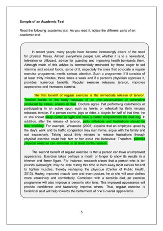5
Sample of an Academic Text
Read the following academic text. As you read it, notice the different parts of an
academic text.
In recent years, many people have become increasingly aware of the need
for physical fitness. Almost everywhere people turn, whether it is to a newsstand,
television or billboard, advice for guarding and improving health bombards them.
Although much of this advice is commercially motivated by those eager to sell
vitamins and natural foods, some of it, especially the ones that advocate a regular
exercise programme, merits serious attention. Such a programme, if it consists of
at least thirty minutes, three times a week and if a person's physician approves it,
provides numerous benefits. Regular exercise releases tension, improves
appearance and increases stamina.
The first benefit of regular exercise is the immediate release of tension.
Tension builds in the body because of an over-accumulation of adrenaline
produced by stress, anxiety or fear. Doctors agree that performing calisthenics or
participating in an active sport such as tennis or volleyball for thirty minutes
releases tension. If a person swims, jogs or rides a bicycle for half of that time, he
or she should sleep better at night and have a better temperament the next day. In
addition, after the release of tension, petty irritations and frustrations should be
less troubling. For example, Watanabe (2008) explains that an employee upset by
the day's work and by traffic congestion may rush home, argue with the family and
eat excessively. Taking about thirty minutes to release frustrations through
physical exercise could help him or her avoid this behaviour. Therefore, planned
physical exercise can eliminate or at least control tension.
The second benefit of regular exercise is that a person can have an improved
appearance. Exercise takes perhaps a month or longer to show its results in a
trimmer and firmer figure. For instance, research shows that a person who is ten
pounds overweight, may be able during this time to burn away most excess fat and
to tighten muscles, thereby reshaping the physique (Centre of Public Health,
2013). Having improved muscle tone and even posture, he or she will wear clothes
more attractively and comfortably. Combined with a sensible diet, an exercise
programme will also improve a person's skin tone. This improved appearance will
provide confidence and favourably impress others. Thus, regular exercise is
beneficial as it will help towards the betterment of one’s overall appearance.
 