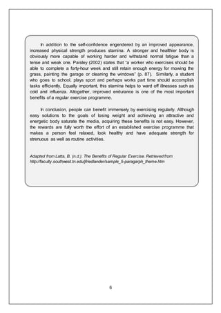 6
In addition to the self-confidence engendered by an improved appearance,
increased physical strength produces stamina. A stronger and healthier body is
obviously more capable of working harder and withstand normal fatigue than a
tense and weak one. Paisley (2002) states that “a worker who exercises should be
able to complete a forty-hour week and still retain enough energy for mowing the
grass, painting the garage or cleaning the windows” (p. 87). Similarly, a student
who goes to school, plays sport and perhaps works part time should accomplish
tasks efficiently. Equally important, this stamina helps to ward off illnesses such as
cold and influenza. Altogether, improved endurance is one of the most important
benefits of a regular exercise programme.
In conclusion, people can benefit immensely by exercising regularly. Although
easy solutions to the goals of losing weight and achieving an attractive and
energetic body saturate the media, acquiring these benefits is not easy. However,
the rewards are fully worth the effort of an established exercise programme that
makes a person feel relaxed, look healthy and have adequate strength for
strenuous as well as routine activities.
Adapted from Latta, B. (n.d.). The Benefits of Regular Exercise. Retrieved from
http://faculty.southwest.tn.edu/jfriedlander/sample_5-paragarph_theme.htm
 