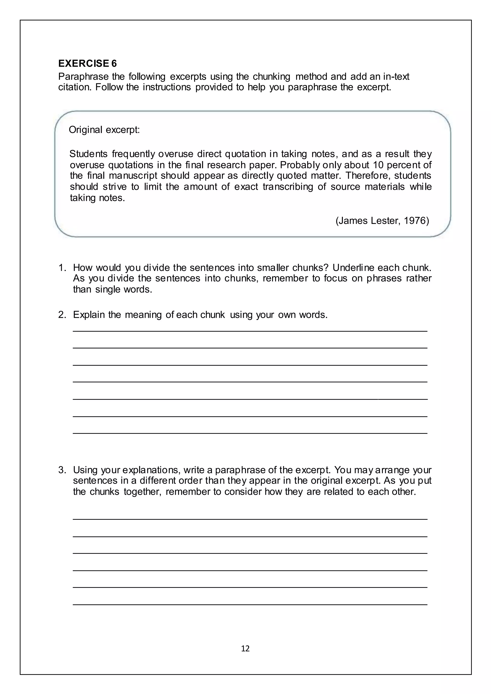 12
EXERCISE 6
Paraphrase the following excerpts using the chunking method and add an in-text
citation. Follow the instructions provided to help you paraphrase the excerpt.
Original excerpt:
Students frequently overuse direct quotation in taking notes, and as a result they
overuse quotations in the final research paper. Probably only about 10 percent of
the final manuscript should appear as directly quoted matter. Therefore, students
should strive to limit the amount of exact transcribing of source materials while
taking notes.
(James Lester, 1976)
1. How would you divide the sentences into smaller chunks? Underline each chunk.
As you divide the sentences into chunks, remember to focus on phrases rather
than single words.
2. Explain the meaning of each chunk using your own words.
________________________________________________________________
________________________________________________________________
________________________________________________________________
________________________________________________________________
________________________________________________________________
________________________________________________________________
________________________________________________________________
3. Using your explanations, write a paraphrase of the excerpt. You may arrange your
sentences in a different order than they appear in the original excerpt. As you put
the chunks together, remember to consider how they are related to each other.
________________________________________________________________
________________________________________________________________
________________________________________________________________
________________________________________________________________
________________________________________________________________
________________________________________________________________
 