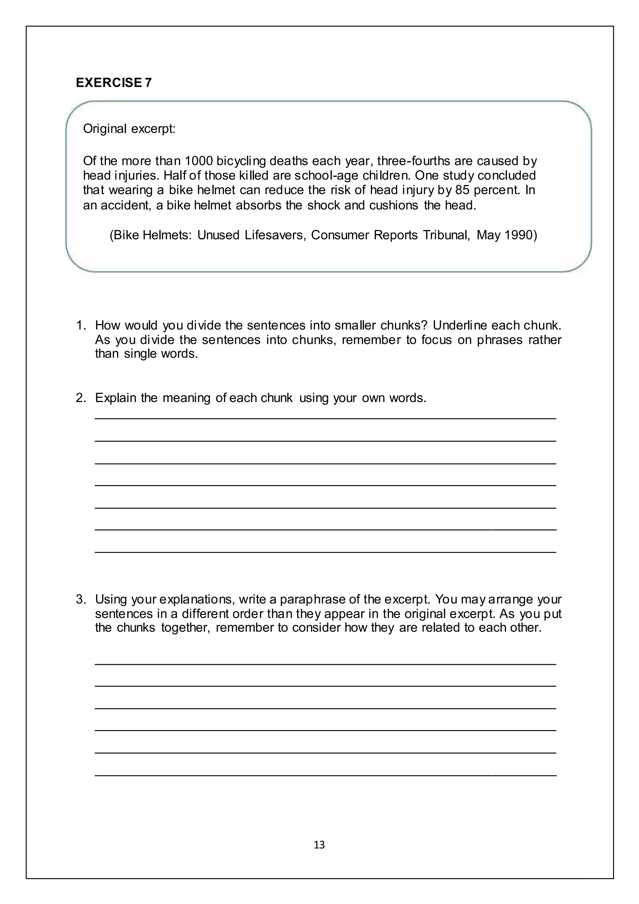 13
EXERCISE 7
Original excerpt:
Of the more than 1000 bicycling deaths each year, three-fourths are caused by
head injuries. Half of those killed are school-age children. One study concluded
that wearing a bike helmet can reduce the risk of head injury by 85 percent. In
an accident, a bike helmet absorbs the shock and cushions the head.
(Bike Helmets: Unused Lifesavers, Consumer Reports Tribunal, May 1990)
1. How would you divide the sentences into smaller chunks? Underline each chunk.
As you divide the sentences into chunks, remember to focus on phrases rather
than single words.
2. Explain the meaning of each chunk using your own words.
________________________________________________________________
________________________________________________________________
________________________________________________________________
________________________________________________________________
________________________________________________________________
________________________________________________________________
________________________________________________________________
3. Using your explanations, write a paraphrase of the excerpt. You may arrange your
sentences in a different order than they appear in the original excerpt. As you put
the chunks together, remember to consider how they are related to each other.
________________________________________________________________
________________________________________________________________
________________________________________________________________
________________________________________________________________
________________________________________________________________
________________________________________________________________
 