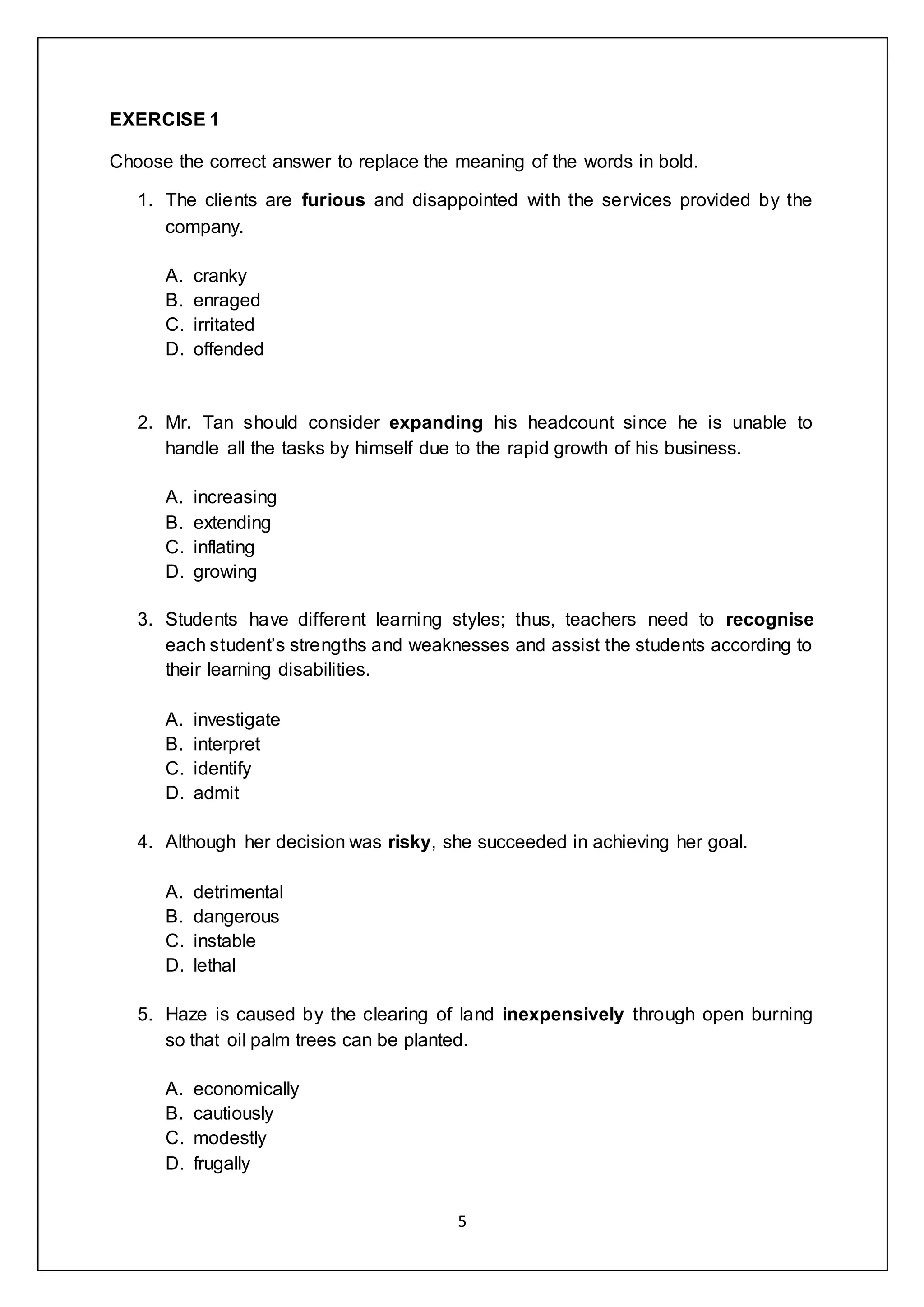 5
EXERCISE 1
Choose the correct answer to replace the meaning of the words in bold.
1. The clients are furious and disappointed with the services provided by the
company.
A. cranky
B. enraged
C. irritated
D. offended
2. Mr. Tan should consider expanding his headcount since he is unable to
handle all the tasks by himself due to the rapid growth of his business.
A. increasing
B. extending
C. inflating
D. growing
3. Students have different learning styles; thus, teachers need to recognise
each student’s strengths and weaknesses and assist the students according to
their learning disabilities.
A. investigate
B. interpret
C. identify
D. admit
4. Although her decision was risky, she succeeded in achieving her goal.
A. detrimental
B. dangerous
C. instable
D. lethal
5. Haze is caused by the clearing of land inexpensively through open burning
so that oil palm trees can be planted.
A. economically
B. cautiously
C. modestly
D. frugally
 