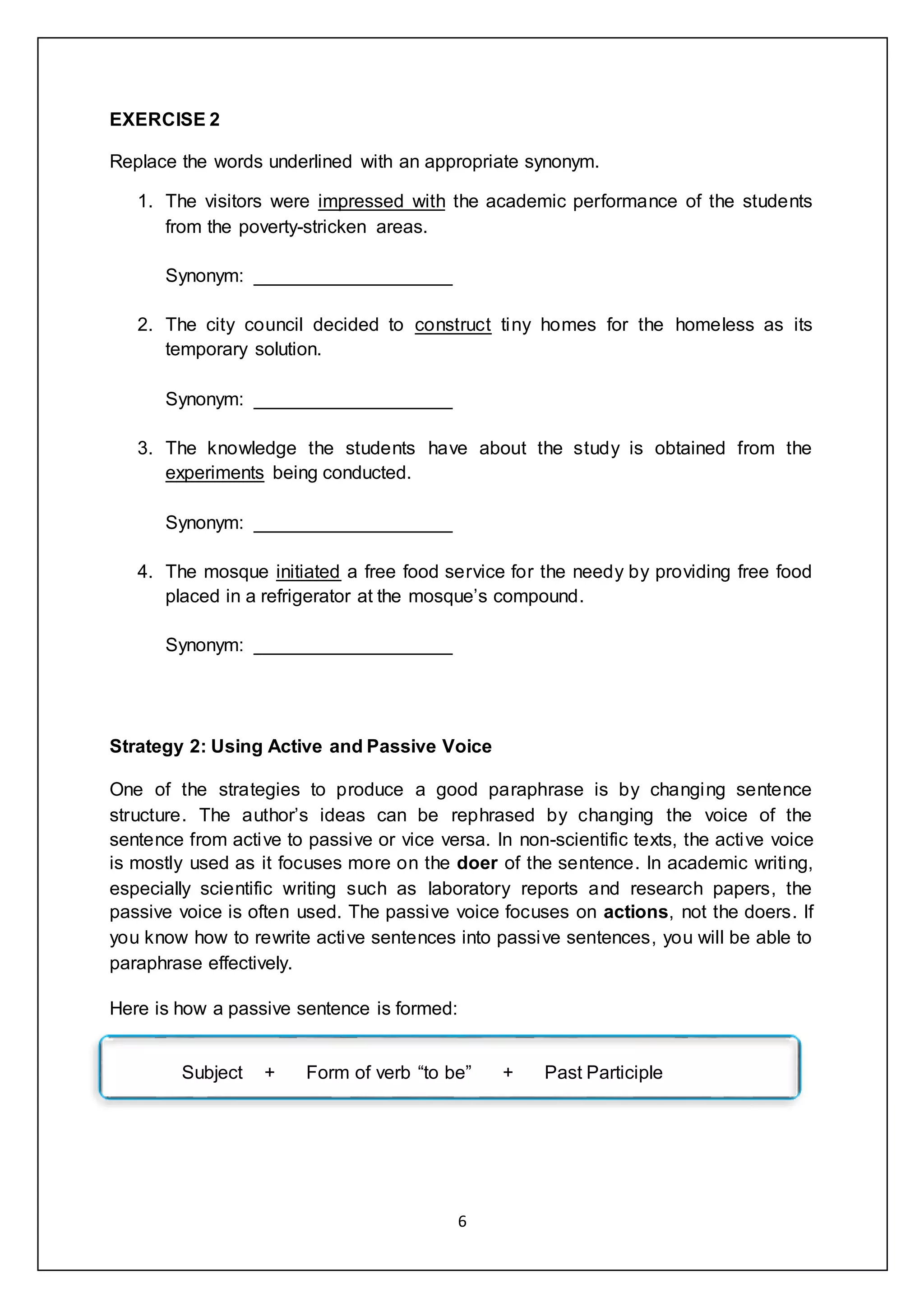 6
EXERCISE 2
Replace the words underlined with an appropriate synonym.
1. The visitors were impressed with the academic performance of the students
from the poverty-stricken areas.
Synonym: ___________________
2. The city council decided to construct tiny homes for the homeless as its
temporary solution.
Synonym: ___________________
3. The knowledge the students have about the study is obtained from the
experiments being conducted.
Synonym: ___________________
4. The mosque initiated a free food service for the needy by providing free food
placed in a refrigerator at the mosque’s compound.
Synonym: ___________________
Strategy 2: Using Active and Passive Voice
One of the strategies to produce a good paraphrase is by changing sentence
structure. The author’s ideas can be rephrased by changing the voice of the
sentence from active to passive or vice versa. In non-scientific texts, the active voice
is mostly used as it focuses more on the doer of the sentence. In academic writing,
especially scientific writing such as laboratory reports and research papers, the
passive voice is often used. The passive voice focuses on actions, not the doers. If
you know how to rewrite active sentences into passive sentences, you will be able to
paraphrase effectively.
Here is how a passive sentence is formed:
Subject + Form of verb “to be” + Past Participle
 