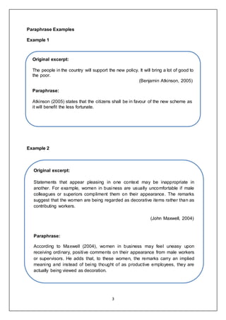 3
Paraphrase Examples
Example 1
Example 2
Original excerpt:
The people in the country will support the new policy. It will bring a lot of good to
the poor.
(Benjamin Atkinson, 2005)
Paraphrase:
Atkinson (2005) states that the citizens shall be in favour of the new scheme as
it will benefit the less fortunate.
Original excerpt:
Statements that appear pleasing in one context may be inappropriate in
another. For example, women in business are usually uncomfortable if male
colleagues or superiors compliment them on their appearance. The remarks
suggest that the women are being regarded as decorative items rather than as
contributing workers.
(John Maxwell, 2004)
Paraphrase:
According to Maxwell (2004), women in business may feel uneasy upon
receiving ordinary, positive comments on their appearance from male workers
or supervisors. He adds that, to these women, the remarks carry an implied
meaning and instead of being thought of as productive employees, they are
actually being viewed as decoration.
 