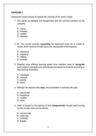 5
EXERCISE 1
Choose the correct answer to replace the meaning of the words in bold.
1. The clients are furious and disappointed with the services provided by the
company.
A. cranky
B. enraged
C. irritated
D. offended
2. Mr. Tan should consider expanding his headcount since he is unable to
handle all the tasks by himself due to the rapid growth of his business.
A. increasing
B. extending
C. inflating
D. growing
3. Students have different learning styles; thus, teachers need to recognise
each student’s strengths and weaknesses and assist the students according to
their learning disabilities.
A. investigate
B. interpret
C. identify
D. admit
4. Although her decision was risky, she succeeded in achieving her goal.
A. detrimental
B. dangerous
C. instable
D. lethal
5. Haze is caused by the clearing of land inexpensively through open burning
so that oil palm trees can be planted.
A. economically
B. cautiously
C. modestly
D. frugally
 