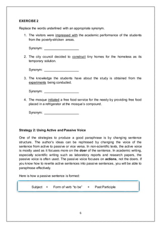 6
EXERCISE 2
Replace the words underlined with an appropriate synonym.
1. The visitors were impressed with the academic performance of the students
from the poverty-stricken areas.
Synonym: ___________________
2. The city council decided to construct tiny homes for the homeless as its
temporary solution.
Synonym: ___________________
3. The knowledge the students have about the study is obtained from the
experiments being conducted.
Synonym: ___________________
4. The mosque initiated a free food service for the needy by providing free food
placed in a refrigerator at the mosque’s compound.
Synonym: ___________________
Strategy 2: Using Active and Passive Voice
One of the strategies to produce a good paraphrase is by changing sentence
structure. The author’s ideas can be rephrased by changing the voice of the
sentence from active to passive or vice versa. In non-scientific texts, the active voice
is mostly used as it focuses more on the doer of the sentence. In academic writing,
especially scientific writing such as laboratory reports and research papers, the
passive voice is often used. The passive voice focuses on actions, not the doers. If
you know how to rewrite active sentences into passive sentences, you will be able to
paraphrase effectively.
Here is how a passive sentence is formed:
Subject + Form of verb “to be” + Past Participle
 