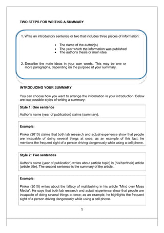 TWO STEPS FOR WRITING A SUMMARY
1. Write an introductory sentence or two that includes three pieces of information:
• The name of the author(s)
• The year which the information was published
• The author’s thesis or main idea
2. Describe the main ideas in your own words. This may be one or
more paragraphs, depending on the purpose of your summary.
INTRODUCING YOUR SUMMARY
You can choose how you want to arrange the information in your introduction. Below
are two possible styles of writing a summary:
Style 1: One sentence
Author’s name (year of publication) claims (summary).
Example:
Pinker (2010) claims that both lab research and actual experience show that people
are incapable of doing several things at once; as an example of this fact, he
mentions the frequent sight of a person driving dangerously while using a cell phone.
Style 2: Two sentences
Author’s name (year of publication) writes about (article topic) in (his/her/their) article
(article title). The second sentence is the summary of the article.
Example:
Pinker (2010) writes about the fallacy of multitasking in his article “Mind over Mass
Media”. He says that both lab research and actual experience show that people are
incapable of doing several things at once; as an example, he highlights the frequent
sight of a person driving dangerously while using a cell phone.
5
 