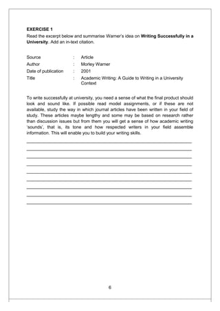 EXERCISE 1
Read the excerpt below and summarise Warner’s idea on Writing Successfully in a
University. Add an in-text citation.
Source : Article
Author : Morley Warner
Date of publication : 2001
Title : Academic Writing: A Guide to Writing in a University
Context
To write successfully at university, you need a sense of what the final product should
look and sound like. If possible read model assignments, or if these are not
available, study the way in which journal articles have been written in your field of
study. These articles maybe lengthy and some may be based on research rather
than discussion issues but from them you will get a sense of how academic writing
‘sounds’, that is, its tone and how respected writers in your field assemble
information. This will enable you to build your writing skills.
___________________________________________________________________
___________________________________________________________________
___________________________________________________________________
___________________________________________________________________
___________________________________________________________________
___________________________________________________________________
___________________________________________________________________
___________________________________________________________________
___________________________________________________________________
6
 