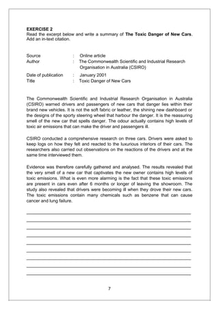 EXERCISE 2
Read the excerpt below and write a summary of The Toxic Danger of New Cars.
Add an in-text citation.
Source : Online article
Author : The Commonwealth Scientific and Industrial Research
Organisation in Australia (CSIRO)
Date of publication : January 2001
Title : Toxic Danger of New Cars
The Commonwealth Scientific and Industrial Research Organisation in Australia
(CSIRO) warned drivers and passengers of new cars that danger lies within their
brand new vehicles. It is not the soft fabric or leather, the shining new dashboard or
the designs of the sporty steering wheel that harbour the danger. It is the reassuring
smell of the new car that spells danger. The odour actually contains high levels of
toxic air emissions that can make the driver and passengers ill.
CSIRO conducted a comprehensive research on three cars. Drivers were asked to
keep logs on how they felt and reacted to the luxurious interiors of their cars. The
researchers also carried out observations on the reactions of the drivers and at the
same time interviewed them.
Evidence was therefore carefully gathered and analysed. The results revealed that
the very smell of a new car that captivates the new owner contains high levels of
toxic emissions. What is even more alarming is the fact that these toxic emissions
are present in cars even after 6 months or longer of leaving the showroom. The
study also revealed that drivers were becoming ill when they drove their new cars.
The toxic emissions contain many chemicals such as benzene that can cause
cancer and lung failure.
___________________________________________________________________
___________________________________________________________________
___________________________________________________________________
___________________________________________________________________
___________________________________________________________________
___________________________________________________________________
___________________________________________________________________
___________________________________________________________________
___________________________________________________________________
7
 