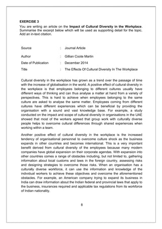 EXERCISE 3
You are writing an article on the Impact of Cultural Diversity in the Workplace.
Summarise the excerpt below which will be used as supporting detail for the topic.
Add an in-text citation.
Source : Journal Article
Author : Gillian Coote Martin
Date of Publication : December 2014
Title : The Effects Of Cultural Diversity In The Workplace
Cultural diversity in the workplace has grown as a trend over the passage of time
with the increase of globalisation in the world. A positive effect of cultural diversity in
the workplace is that employees belonging to different cultures usually have
different ways of thinking and can thus analyse a matter at hand from a variety of
perspectives. This is hard to achieve when employees belonging to the same
culture are asked to analyse the same matter. Employees coming from different
cultures have different experiences which can be beneficial by providing the
organisation with a sound and vast knowledge base. For example, a study
conducted on the impact and scope of cultural diversity in organisations in the UAE
showed that most of the workers agreed that group work with culturally diverse
people helps to overcome cultural differences through shared experiences when
working within a team.
Another positive effect of cultural diversity in the workplace is the increased
tendency of organisational personnel to overcome culture shock as the business
expands in other countries and becomes international. This is a very important
benefit derived from cultural diversity of the employees because many modern
companies have global expansion on their corporate agendas. With expansion into
other countries comes a range of obstacles including, but not limited to, gathering
information about local customs and laws in the foreign country, assessing risks
and designing strategies to overcome those risks. When an organisation has a
culturally diverse workforce, it can use the information and knowledge of the
individual workers to achieve these objectives and overcome the aforementioned
obstacles. For example, an American company trying to expand its business in
India can draw information about the Indian federal and provincial laws that apply to
the business, insurances required and applicable tax regulations from its workforce
of Indian nationality.
8
 