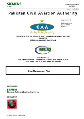 Cost Management Plan
IC MOL Mar’ 2014
________________________________________________________________________________________________
Dated: 31.Mar.2014
Projects Planning & Monitoring
Pakistan Civil Aviation Authority
Assignemnt # 02
Muhammad Imran
Reg # 1384270
MPM (1C)
CONSTRUCTION OF BENAZIR BHUTTO INTERNATIONAL AIRPORT
PROJECT
(BBIA) ISLAMABAD, PAKISTAN
(PACKAGE-7A)
AIR FIELD LIGHTING SYSTEM INCLUDING ALL ASSOCIATED
CIVIL, ELECTRICAL & MECHANICAL WORKS
Cost Management Plan
CONTRACTOR:
Siemens (Pakistan) Engineering Co. Ltd
CONSULTANT:
 
