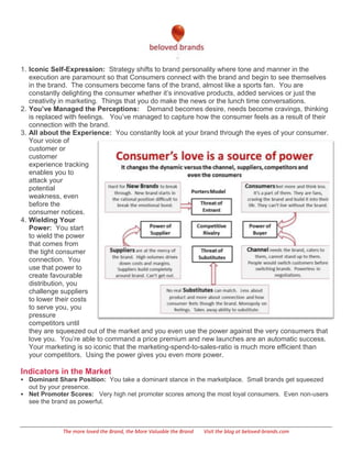 1. Iconic Self-Expression: Strategy shifts to brand personality where tone and manner in the
   execution are paramount so that Consumers connect with the brand and begin to see themselves
   in the brand. The consumers become fans of the brand, almost like a sports fan. You are
   constantly delighting the consumer whether it’s innovative products, added services or just the
   creativity in marketing. Things that you do make the news or the lunch time conversations.
2. You’ve Managed the Perceptions: Demand becomes desire, needs become cravings, thinking
   is replaced with feelings. You’ve managed to capture how the consumer feels as a result of their
   connection with the brand.
3. All about the Experience: You constantly look at your brand through the eyes of your consumer.
   Your voice of
   customer or
   customer
   experience tracking
   enables you to
   attack your
   potential
   weakness, even
   before the
   consumer notices.
4. Wielding Your
   Power: You start
   to wield the power
   that comes from
   the tight consumer
   connection. You
   use that power to
   create favourable
   distribution, you
   challenge suppliers
   to lower their costs
   to serve you, you
   pressure
   competitors until
   they are squeezed out of the market and you even use the power against the very consumers that
   love you. You’re able to command a price premium and new launches are an automatic success.
   Your marketing is so iconic that the marketing-spend-to-sales-ratio is much more efficient than
   your competitors. Using the power gives you even more power.

Indicators in the Market
 Dominant Share Position: You take a dominant stance in the marketplace. Small brands get squeezed
  out by your presence.
 Net Promoter Scores: Very high net promoter scores among the most loyal consumers. Even non-users
  see the brand as powerful.



             The more loved the Brand, the More Valuable the Brand   Visit the blog at beloved-brands.com
 