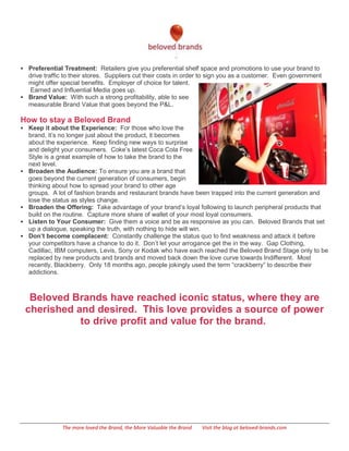  Preferential Treatment: Retailers give you preferential shelf space and promotions to use your brand to
  drive traffic to their stores. Suppliers cut their costs in order to sign you as a customer. Even government
  might offer special benefits. Employer of choice for talent.
   Earned and Influential Media goes up.
 Brand Value: With such a strong profitability, able to see
  measurable Brand Value that goes beyond the P&L.

How to stay a Beloved Brand
 Keep it about the Experience: For those who love the
    brand, it’s no longer just about the product, it becomes
    about the experience. Keep finding new ways to surprise
    and delight your consumers. Coke’s latest Coca Cola Free
    Style is a great example of how to take the brand to the
    next level.
   Broaden the Audience: To ensure you are a brand that
    goes beyond the current generation of consumers, begin
    thinking about how to spread your brand to other age
    groups. A lot of fashion brands and restaurant brands have been trapped into the current generation and
    lose the status as styles change.
   Broaden the Offering: Take advantage of your brand’s loyal following to launch peripheral products that
    build on the routine. Capture more share of wallet of your most loyal consumers.
   Listen to Your Consumer: Give them a voice and be as responsive as you can. Beloved Brands that set
    up a dialogue, speaking the truth, with nothing to hide will win.
   Don’t become complacent: Constantly challenge the status quo to find weakness and attack it before
    your competitors have a chance to do it. Don’t let your arrogance get the in the way. Gap Clothing,
    Cadillac, IBM computers, Levis, Sony or Kodak who have each reached the Beloved Brand Stage only to be
    replaced by new products and brands and moved back down the love curve towards Indifferent. Most
    recently, Blackberry. Only 18 months ago, people jokingly used the term ―crackberry‖ to describe their
    addictions.



     Beloved Brands have reached iconic status, where they are
    cherished and desired. This love provides a source of power
               to drive profit and value for the brand.




               The more loved the Brand, the More Valuable the Brand   Visit the blog at beloved-brands.com
 
