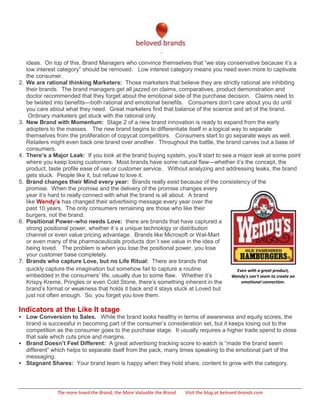 ideas. On top of this, Brand Managers who convince themselves that ―we stay conservative because it’s a
     low interest category‖ should be removed. Low interest category means you need even more to captivate
     the consumer.
2.   We are rational thinking Marketers: Those marketers that believe they are strictly rational are inhibiting
     their brands. The brand managers get all jazzed on claims, comparatives, product demonstration and
     doctor recommended that they forget about the emotional side of the purchase decision. Claims need to
     be twisted into benefits—both rational and emotional benefits. Consumers don’t care about you do until
     you care about what they need. Great marketers find that balance of the science and art of the brand.
      Ordinary marketers get stuck with the rational only.
3.   New Brand with Momentum: Stage 2 of a new brand innovation is ready to expand from the early
     adopters to the masses. The new brand begins to differentiate itself in a logical way to separate
     themselves from the proliferation of copycat competitors. Consumers start to go separate ways as well.
     Retailers might even back one brand over another. Throughout the battle, the brand carves out a base of
     consumers.
4.   There’s a Major Leak: If you look at the brand buying system, you’ll start to see a major leak at some point
     where you keep losing customers. Most brands have some natural flaw—whether it’s the concept, the
     product, taste profile ease of use or customer service. Without analyzing and addressing leaks, the brand
     gets stuck. People like it, but refuse to love it.
5.   Brand changes their Mind every year: Brands really exist because of the consistency of the
     promise. When the promise and the delivery of the promise changes every
     year it’s hard to really connect with what the brand is all about. A brand
     like Wendy’s has changed their advertising message every year over the
     past 10 years. The only consumers remaining are those who like their
     burgers, not the brand.
6.   Positional Power–who needs Love: there are brands that have captured a
     strong positional power, whether it`s a unique technology or distribution
     channel or even value pricing advantage. Brands like Microsoft or Wal-Mart
     or even many of the pharmaceuticals products don`t see value in the idea of
     being loved. The problem is when you lose the positional power, you lose
     your customer base completely.
7.   Brands who capture Love, but no Life Ritual: There are brands that
     quickly capture the imagination but somehow fail to capture a routine               Even with a great product,
     embedded in the consumers’ life, usually due to some flaw. Whether it’s           Wendy's can't seem to create an
     Krispy Kreme, Pringles or even Cold Stone, there’s something inherent in the          emotional connection.
     brand’s format or weakness that holds it back and it stays stuck at Loved but
     just not often enough. So, you forget you love them.

Indicators at the Like It stage
 Low Conversion to Sales. While the brand looks healthy in terms of awareness and equity scores, the
  brand is successful in becoming part of the consumer’s consideration set, but it keeps losing out to the
  competition as the consumer goes to the purchase stage. It usually requires a higher trade spend to close
  that sale which cuts price and margins.
 Brand Doesn’t Feel Different: A great advertising tracking score to watch is ―made the brand seem
  different‖ which helps to separate itself from the pack, many times speaking to the emotional part of the
  messaging.
 Stagnant Shares: Your brand team is happy when they hold share, content to grow with the category.




                 The more loved the Brand, the More Valuable the Brand   Visit the blog at beloved-brands.com
 