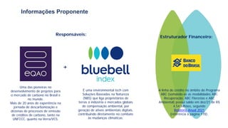 Estruturador Financeiro:
+
Responsáveis:
É uma environmental tech com
Soluções Baseadas na Natureza
(NBS) que liga proprietários de
terras à indústria e mercados globais
de compensação ambiental, por
geração de ativos ambientais digitais,
contribuindo diretamente no combate
às mudanças climáticas.
Uma das pioneiras no
desenvolvimento de projetos para
o mercado de carbono no Brasil e
no mundo.
Mais de 20 anos de experiência na
jornada de descarbonização e
dezenas de processos de emissão
de créditos de carbono, tanto na
UNFCCC, quanto na Verra/VCS.
Informações Proponente
A linha de crédito no âmbito do Programa
ABC (somando-se as modalidades ABC
Recuperação, ABC Florestas e ABC
Ambiental) possui saldo em dez/21 de R$
4,54 bilhões, segundo
Relatório Anual 2021
(referência à página 178).
 