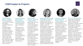 EQAO Equipe de Projetos
Head of Business
Development –
Melissa Sawaya
Hirschheimer tem
vasta experiência
como consultora
em
sustentabilidade,
qualidade e meio
ambiente no Brasil
e na Espanha.
Formada em
Comunicação
Social pela ESPM e
com três pós-
graduações, pela
FGV e Universitat
de Barcelona.
Coordenadora
Técnico - Comercial
– Adriana Berti,
desde 2006, atuando
no mercado de
carbono participando
do desenvolvimento
de projetos com
potencial de geração
de crédito de carbono
e inventário de
emissões. É
engenheira ambiental
pela Escola Superior
de Química das
Faculdades Oswaldo
Cruz. Atuou em
sustentabilidade na
maior empresa
atacarejo do Brasil, do
Grupo Carrefour.
Especialista em carbono –
Karen Midori Nagai, faz
análises técnicas em
projetos com potencial de
geração de créditos de
carbono, além da
elaboração de inventários
de emissões e outras
iniciativas corporativas para
redução de emissões. É
formada em Engenharia
Civil pela Universidade
Anhembi Morumbi e em
gestão ambiental pela
Universidade de São Paulo.
Possui especialização em
energias renováveis,
geração distribuída e
eficiência energética pela
Escola Politécnica da USP.
Analista de Projetos –
David Luvigildo
Menuzzi Sarubo, atua
na preparação e
desenvolvimento de
inventários corporativos
de gases de efeito
estufa, elaboração de
projetos de mecanismo
de desenvolvimento
limpo e programas de
certificação de
combustíveis
alternativos. Engenheiro
de Biossistemas pela
Universidade Estadual
Paulista "Julio de
Mesquita Filho" -
UNESP.
CIO – José Victor Dantas
Engenheiro de Software
Web3, estuda Análise e
Desenvolvimento de
Sistemas no Instituto Federal
de Educação, Ciência e
Tecnologia de São Paulo.
Co-founder da KMJ
Consultoria, responsável por
projetos de inovação e
desenvolvimento de
sistemas, CTO da Carbona
Platform, soluções para a
geração e tokenização de
créditos de carbono usando
blockchain. Foi também
Engenheiro de Software
Sênior na Yeti Labs e
Faktura.
Chief Operating
Officer – Adriano
Nunes experiência
executiva em C-Level
de grandes
conglomerados com
foco em
Sustentabilidade,
inovação, P&D e
tecnologia. Liderou
projetos de redução e
captura de carbono
em instituições como
Instituto Superior
Técnico de Lisboa,
USP, UFMG, IPT e
MIT. Engenheiro Naval
pela Poli-USP e MBA
FGV e University of
North Carolina.
 