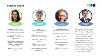 ELIANE
LUSTOSA
IZABELLA
TEIXEIRA
J.G
MONFORTE
International Environmental
Law, Climate Change Policy,
Governance, Finance and Sustainable
Investment, Renewable Energy,
Forests, Biodiversity, REDD+,
Environmental Services, Carbon,
Water, Biodiversity. Green IT,
technology, digital certification,
privacy, e-commerce, digital business,
digital identity and certification,
international law and certifications
ESG: Green Belt - Six Sigma / PI
Analyst - Predictive Index
LUDOVINO
LOPES
Bluebell Board
Pragma Gestão de
Patrimonio Ltda. - Founder
Eletrobrás – Board Chairman
IBGC - Chairman
JBS – Board member
CC Investimentos e
Participações S.A. -
Chairman
ANBID - Vice Chairman
Advisor to more than 20
Brazilian companies listed on
B3 in the last 20 years, such as
CCR (2020 – 2021)
Solví Part.S.A. (2020 – 2021)
BMG (2020)
IBGC, Fibria, Coimex, ALL
Logistica, Metalurgica
Gerdau, Perdigão, CPFL
(2000 – 2016)
BNDES - Director (2016 –
2019)
Brazil's
Environmental Minister
(2010-2016)
ONU Co-Chairman of the
International Resource Panel
UN-DESA - Member of
BOARD
CEBRI - Senior in Climate
Change and Land Use
UN Global Environment
Award (2013)
 