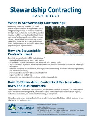 Stewardship Contracting
                                      FACT                  SHEET

What is Stewardship Contracting?
Stewardship contracting allows the U.S. Forest
Service and Bureau of Land Management to contract
with private organizations or businesses to remove
forest products, such as large and small trees, in return
for doing work to restore and maintain healthy forest
ecosystems. Work done under stewardship contracts
provide a source of local employment and income.
Stewardship contracting seeks to engage local busi-
nesses, community leaders, and other stakeholders in
project design and implementation. i


How are Stewardship
Contracts used?                                                                     Stream channel restoration

The priority projects for stewardship contracting are: ii
 • road and trail maintenance to restore water quality;
 • prescribed fire to protect communities and accomplish other resource goals;
 • vegetation removal to promote healthy forest stand structure, protect communities and reduce the risk of high-
   severity fires;
 • watershed restoration and maintenance, including road decommissioning, and culvert removal or replacement;
 • non-native species control;
 • protection and enhancement of fish and wildlife habitat;
 • improvement of soil productivity;
 • construction and maintenance of recreational facilities, including trails.


How do Stewardship Contracts differ from other
USFS and BLM contracts?
USFS and BLM use both sale and service contracts, but stewardship contracts are different. Sale contracts focus
on the removal of commercial products, often timber. Service contracts focus on delivered services or goods,
such as road maintenance, non-commercial tree thinning, or survey work.

Sale and service contracts are generally short term awarded on the basis of the highest bid (sale contracts) or low-
est price (service contracts). more>>

                                             For more information, contact:

                                             Joe Kerkvliet, Ph.D.
                                             Resource and Environmental Economist
                                             The Wilderness Society | 503 West Mendenhall | Bozeman, MT 59715
   wilderness.org                            406.581.9826 cell | jkerkvliet@twsnw.org
                                             www.forestsandrangelands.gov/stewardship/index.shtml
                                                                                                            February 2009
 
