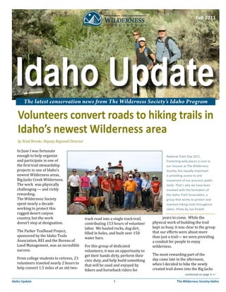 Fall 2011




       The latest conservation news from The Wilderness Society’s Idaho Program

   Volunteers convert roads to hiking trails in
   Idaho’s newest Wilderness area
   by Brad Brooks, Deputy Regional Director

   In June I was fortunate
   enough to help organize
   and participate in one of
   the first trail stewardship
                                                                                              National Trails Day 2011.


   projects in one of Idaho’s
                                                                                              Protecting wild places is core to


   newest Wilderness areas,
                                                                                              our mission at The Wilderness


   Big Jacks Creek Wilderness.
                                                                                              Society, but equally important


   The work was physically
                                                                                              is providing access to and


   challenging — and richly
                                                                                              enjoyment of our precious public


   rewarding.
                                                                                              lands. That’s why we have been


   The Wilderness Society
                                                                                              involved with the formation of


   spent nearly a decade
                                                                                              the Idaho Trails Association, a


   working to protect this
                                                                                              group that works to protect and


   rugged desert canyon
                                                                                              maintain hiking trails throughout


   country, but the work                                                                    years to come. While the
                                                                                              Idaho. Photo by Joe Pickett.

                                              track road into a single track trail,
   doesn’t stop at designation.               contributing 153 hours of volunteer     physical work of building the trail
                                              labor. We hauled rocks, dug dirt,       kept us busy, it was clear to the group
   The Parker Trailhead Project,                                                      that our efforts were about more
                                              filled in holes, and built over 150
   sponsored by the Idaho Trails                                                      than just a trail— we were providing
                                              water bars.
   Association, REI and the Bureau of                                                 a conduit for people to enjoy
   Land Management, was an incredible         For this group of dedicated             wilderness.
   success.                                   volunteers, it was an opportunity to
                                              get their hands dirty, perform their    The most rewarding part of the
   From college students to retirees, 23                                              day came late in the afternoon,
                                              civic duty, and help build something
   volunteers traveled nearly 2 hours to                                              when I decided to hike the newly
                                              that will be used and enjoyed by
   help convert 1.5 miles of an old two-                                              created trail down into the Big Jacks
                                              hikers and horseback riders for
                                                                                                           continued on page 3 >>

Idaho Update                                                   1                                     The Wilderness Society-Idaho
 