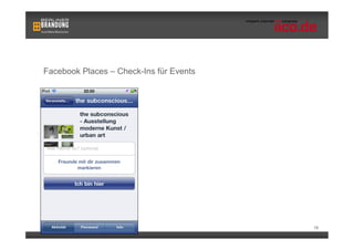 Facebook Places – Check-Ins für Events


                              •    Wie Orte, können auch Veranstaltungen
                                   „besucht“ werden
                              •    Voraussetzungen:
                                      •    Nutzer muss am Event teilnehmen
                                      •    Check-In ist nur während der
                                           Dauer des Events möglich
                                      •    Nutzer muss sich in der nähe des
                                           Veranstaltungsortes befinden



                                                                           18
 