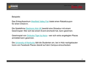 Beispiele:

Das Einkaufszentrum Westfield Valley Fair bietet einen Rabattcoupon
für einen Check-in.

Die Spielefirma Electronic Arts UK bewirbt eine Showtour mit einem
Gewinnspiel: Wer sich bei einem Event eincheckt hat, kann gewinnen.

Gewinnspiel von Onitsuka Tiger by Asics - wer sich extra angelegten Places
anmeldet kann gewinnen.

Die University of Kentucky lädt die Studenten ein, bei in Holz nachgebauten
Icons von Facebook Places überall auf dem Campus einzuchecken.




                                                                              20
 