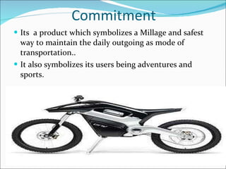 Commitment  Its  a product which symbolizes a Millage and safest way to maintain the daily outgoing as mode of transportation.. It also symbolizes its users being adventures and sports. 
