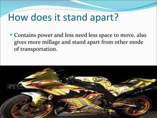 How does it stand apart? Contains power and less need less space to move, also gives more millage and stand apart from other mode of transportation.  