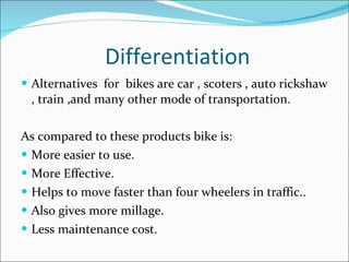 Differentiation Alternatives  for  bikes are car , scoters , auto rickshaw , train ,and many other mode of transportation. As compared to these products bike is: More easier to use. More Effective. Helps to move faster than four wheelers in traffic.. Also gives more millage. Less maintenance cost.  