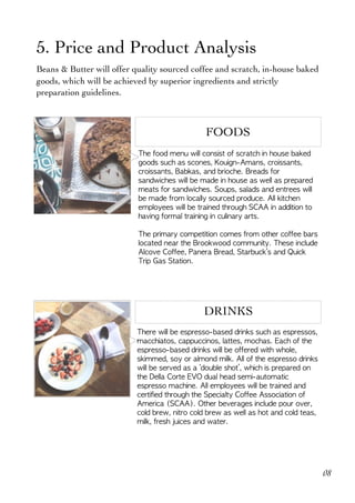  
5. Price and Product Analysis
Beans & Butter will offer quality sourced coffee and scratch, in-house baked
goods, which will be achieved by superior ingredients and strictly
preparation guidelines.
FOODS
The	food	menu	will	consist	of	scratch	in	house	baked	
goods	such	as	scones,	Kouign-Amans,	croissants,	
croissants,	Babkas,	and	brioche.	Breads	for	
sandwiches	will	be	made	in	house	as	well	as	prepared	
meats	for	sandwiches.	Soups,	salads	and	entrees	will	
be	made	from	locally	sourced	produce.	All	kitchen	
employees	will	be	trained	through	SCAA	in	addition	to	
having	formal	training	in	culinary	arts.		
The	primary	competition	comes	from	other	coffee	bars	
located	near	the	Brookwood	community.	These	include	
Alcove	Coffee,	Panera	Bread,	Starbuck’s	and	Quick	
Trip	Gas	Station.	
DRINKS
There	will	be	espresso-based	drinks	such	as	espressos,	
macchiatos,	cappuccinos,	lattes,	mochas.	Each	of	the	
espresso-based	drinks	will	be	offered	with	whole,	
skimmed,	soy	or	almond	milk.	All	of	the	espresso	drinks	
will	be	served	as	a	‘double	shot’,	which	is	prepared	on	
the	Della	Corte	EVO	dual	head	semi-automatic	
espresso	machine.	All	employees	will	be	trained	and	
certified	through	the	Specialty	Coffee	Association	of	
America	(SCAA).	Other	beverages	include	pour	over,	
cold	brew,	nitro	cold	brew	as	well	as	hot	and	cold	teas,	
milk,	fresh	juices	and	water.	
08
 