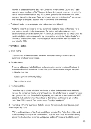 In	order	to	be	selected	as	the	“Best	New	Coffee	Bar	in	the	Gwinnett	County	area”.	B&B	
needs	to	take	a	good	care	of	its	Yelp	page.	In	these	days,	people	even	may	not	go	to	the	
official	website	to	see	the	food,	they	would	prefer	go	to	the	Yelp	site	to	see	what	other	
customer	think	about	the	store.	Since	we	focus	on	“user	generated	content”,	we	can	use	
the	Yelp	sign	up	and	get	a	discount	offer	to	drive	more	user	contributes.	
c.	Traditional	media:	Local	newspaper,	local	radio	station,	and	billboard	
Additional	research	is	needed	to	find	out	customers’	traditional	media	preferences.	For	a	
local	business,	usually,	the	local	newspaper,	TV	station,	and	radio	station	are	pretty	
powerful	and	relevant	to	the	community.	In	addition,	B&B	needs	to	find	out	what/who	is	the	
most	trusted	information	resources	for	the	communities,	which	is	the	“opinion	leader”	and	
“social	hub”	of	the	communities.	Find	those	people	first	and	then	let	them	do	the	talk	and	
promotion	for	B&B.	
Promotion	Tactics	
a.	Direct	mailing	
Costly	and	less	efficient	compared	with	email	promotion,	we	might	want	to	get	the	
customers’	email	addresses	instead.	
b.	Email	Promotion	
The	email	address	can	help	B&B	to	do	further	promotion,	special	events	notification	and	
even	see	out	some	questionnaire	in	the	further	to	do	some	customer	analysis	and	keep	
revising	the	business.	
											Website-join	our	community	today!	
											Sign	up	sheet	in	store	
c.	The	Postcard	Idea	
“	‘One	free	cup	of	coffee’	postcards	with	Beans	&	Butter	endorsement	will	be	printed	to	
increase	the	company’s	visibility	among	the	patrons.”	It	is	a	brilliant	idea	to	spread	the	words	
through	the	community.	Before	B&B’s	big	opening,	send	out	and	let	local	store	have	B&B’s	
postcards.	Let	customers	mail	the	postcard	to	their	families	and	friends	to	get	two	free	
cups.	“One	B&B	postcard,	Two	free	cups	and	Countless	happiness!”	
d.				Teamed	up	with	other	businesses	that	also	service	the	business,	like	local	daycare,	local	
fitness	or	grocery	store.	
“With	a	walking	distance	of	the	Brookwood	Cluster	schools	(Five	Forks,	Gwinn	Oaks	and	
Brookwood	High	School)	on	the	corner	of	Oak	Drive	and	River	Drive.	Additionally,	directly	
across	the	street	are	two	preschool	and	daycare	facilities	(Primrose	and	ABC	Daycare),	
12
 