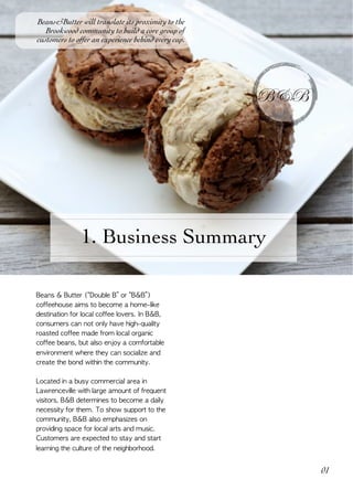  
B&B
01
1. Business Summary
Beans&Butter will translate its proximity to the
Brookwood community to build a core group of
customers to offer an experience behind every cup.
Beans	&	Butter	(“Double	B”	or	“B&B”)	
coffeehouse	aims	to	become	a	home-like	
destination	for	local	coffee	lovers.	In	B&B,	
consumers	can	not	only	have	high-quality	
roasted	coffee	made	from	local	organic	
coffee	beans,	but	also	enjoy	a	comfortable	
environment	where	they	can	socialize	and	
create	the	bond	within	the	community.			
Located	in	a	busy	commercial	area	in	
Lawrenceville	with	large	amount	of	frequent	
visitors,	B&B	determines	to	become	a	daily	
necessity	for	them.	To	show	support	to	the	
community,	B&B	also	emphasizes	on	
providing	space	for	local	arts	and	music.	
Customers	are	expected	to	stay	and	start	
learning	the	culture	of	the	neighborhood.	
 