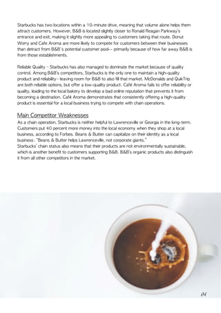 Starbucks	has	two	locations	within	a	10-minute	drive,	meaning	that	volume	alone	helps	them	
attract	customers.	However,	B&B	is	located	slightly	closer	to	Ronald	Reagan	Parkway’s	
entrance	and	exit,	making	it	slightly	more	appealing	to	customers	taking	that	route.	Donut	
Worry	and	Cafe	Aroma	are	more	likely	to	compete	for	customers	between	their	businesses	
than	detract	from	B&B's	potential	customer	pool--	primarily	because	of	how	far	away	B&B	is	
from	those	establishments. 	
Reliable	Quality	–	Starbucks	has	also	managed	to	dominate	the	market	because	of	quality	
control.	Among	B&B’s	competitors,	Starbucks	is	the	only	one	to	maintain	a	high-quality	
product	and	reliability—leaving	room	for	B&B	to	also	fill	that	market.	McDonalds	and	QuikTrip	
are	both	reliable	options,	but	offer	a	low-quality	product.	Café	Aroma	fails	to	offer	reliability	or	
quality,	leading	to	the	local	bakery	to	develop	a	bad	online	reputation	that	prevents	it	from	
becoming	a	destination.	Café	Aroma	demonstrates	that	consistently	offering	a	high-quality	
product	is	essential	for	a	local	business	trying	to	compete	with	chain	operations.	
Main	Competitor	Weaknesses	
As	a	chain	operation,	Starbucks	is	neither	helpful	to	Lawrenceville	or	Georgia	in	the	long-term.	
Customers	put	40	percent	more	money	into	the	local	economy	when	they	shop	at	a	local	
business,	according	to	Forbes.	Beans	&	Butter	can	capitalize	on	their	identity	as	a	local	
business:	“Beans	&	Butter	helps	Lawrenceville,	not	corporate	giants.”	
Starbucks’	chain	status	also	means	that	their	products	are	not	environmentally	sustainable,	
which	is	another	benefit	to	customers	supporting	B&B.	B&B’s	organic	products	also	distinguish	
it	from	all	other	competitors	in	the	market.	
04
 