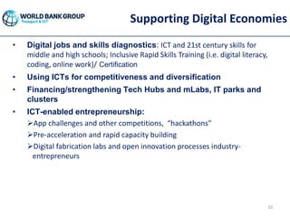 Supporting Digital Economies
• Digital jobs and skills diagnostics: ICT and 21st century skills for
middle and high schools; Inclusive Rapid Skills Training (i.e. digital literacy,
coding, online work)/ Certification
• Using ICTs for competitiveness and diversification
• Financing/strengthening Tech Hubs and mLabs, IT parks and
clusters
• ICT-enabled entrepreneurship:
App challenges and other competitions, “hackathons”
Pre-acceleration and rapid capacity building
Digital fabrication labs and open innovation processes industry-
entrepreneurs
10
 