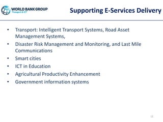Supporting E-Services Delivery
• Transport: Intelligent Transport Systems, Road Asset
Management Systems,
• Disaster Risk Management and Monitoring, and Last Mile
Communications
• Smart cities
• ICT in Education
• Agricultural Productivity Enhancement
• Government information systems
12
 