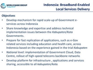 Indonesia: Broadband-Enabled
Local Services Delivery
Objectives
• Develop mechanism for rapid scale-up of Government e-
services across Indonesia
• Share knowledge and expertise and address technical
implementation issues between the Kabupaten/Kota
Governments.
• Prepare for fast replication of applications, such as e-Gov
related services including education and health care, across
Indonesia based on the experience gained in the trial Kabupaten
• National level: implementation of Government Cloud, Data
Centre, rollout of high-speed telecoms backbone networks
• Develop platform for infrastructure , applications and services
sharing, accessible to all kabupaten/kota.
 