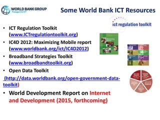 Some World Bank ICT Resources
• ICT Regulation Toolkit
(www.ICTregulationtoolkit.org)
• IC4D 2012: Maximizing Mobile report
(www.worldbank.org/ict/IC4D2012)
• Broadband Strategies Toolkit
(www.broadbandtoolkit.org)
• Open Data Toolkit
(http://data.worldbank.org/open-government-data-
toolkit)
• World Development Report on Internet
and Development (2015, forthcoming)
 