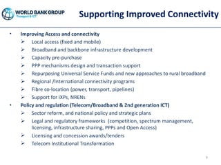 Supporting Improved Connectivity
• Improving Access and connectivity
 Local access (fixed and mobile)
 Broadband and backbone infrastructure development
 Capacity pre-purchase
 PPP mechanisms design and transaction support
 Repurposing Universal Service Funds and new approaches to rural broadband
 Regional /International connectivity programs
 Fibre co-location (power, transport, pipelines)
 Support for IXPs, NRENs
• Policy and regulation (Telecom/Broadband & 2nd generation ICT)
 Sector reform, and national policy and strategic plans
 Legal and regulatory frameworks (competition, spectrum management,
licensing, infrastructure sharing, PPPs and Open Access)
 Licensing and concession awards/tenders
 Telecom Institutional Transformation
9
 
