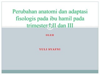 Perubahan anatomi dan adaptasi
 fisologis pada ibu hamil pada
      trimester I,II dan III
             OLEH




          YULI SYAFNI
 
