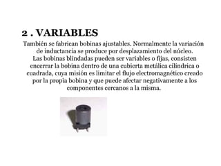 2 . VARIABLES
También se fabrican bobinas ajustables. Normalmente la variación
de inductancia se produce por desplazamiento del núcleo.
Las bobinas blindadas pueden ser variables o fijas, consisten
encerrar la bobina dentro de una cubierta metálica cilíndrica o
cuadrada, cuya misión es limitar el flujo electromagnético creado
por la propia bobina y que puede afectar negativamente a los
componentes cercanos a la misma.
 