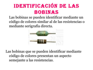 IDENTIFICACIÓN DE lAS
BOBINAS
Las bobinas se pueden identificar mediante un
código de colores similar al de las resistencias o
mediante serigrafía directa.
Las bobinas que se pueden identificar mediante
código de colores presentan un aspecto
semejante a las resistencias.
 