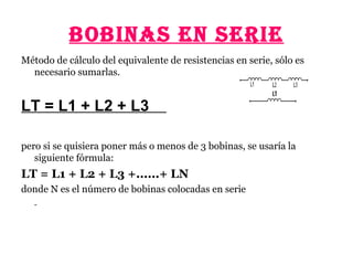 BOBINAS EN SERIE
Método de cálculo del equivalente de resistencias en serie, sólo es
necesario sumarlas.
LT = L1 + L2 + L3
pero si se quisiera poner más o menos de 3 bobinas, se usaría la
siguiente fórmula:
LT = L1 + L2 + L3 +......+ LN
donde N es el número de bobinas colocadas en serie
 